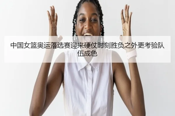 中国女篮奥运落选赛迎来硬仗时刻胜负之外更考验队伍成色